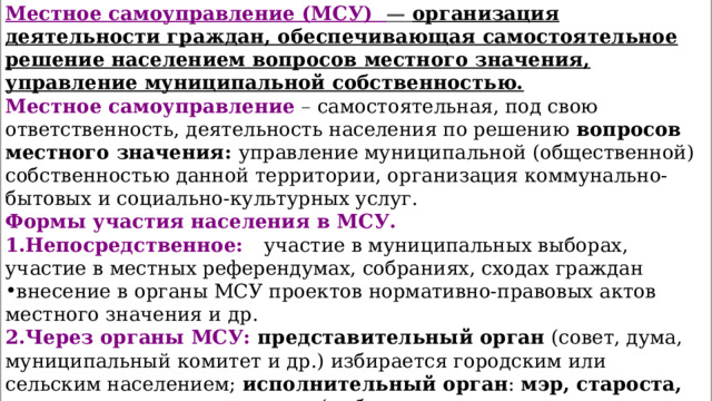 Местное самоуправление (МСУ) — организация деятельности граждан, обеспечивающая самостоятельное решение населением вопросов местного значения, управление муниципальной собственностью. Местное самоуправление   – самостоятельная, под свою ответственность, деятельность населения по решению  вопросов местного значения:  управление муниципальной (общественной) собственностью данной территории, организация коммунально-бытовых и социально-культурных услуг. Формы участия населения в МСУ. 1.Непосредственное:  участие в муниципальных выборах, участие в местных референдумах, собраниях, сходах граждан внесение в органы МСУ проектов нормативно-правовых актов местного значения и др. 2.Через органы МСУ: представительный орган  (совет, дума, муниципальный комитет и др.) избирается городским или сельским населением; исполнительный орган :  мэр, староста, глава администрации  и т.д. (выбирается непосредственно населением или представительным органом МСУ) и возглавляемая им  администрация  (отделы здравоохранения, образования, финансовый отдел и др) 