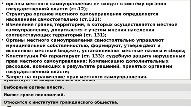 органы местного самоуправления не входят в систему органов государственной власти (ст.12); Структура органов местного самоуправления определяется населением самостоятельно (ст.131); Изменение границ территорий, в которых осуществляется местное самоуправление, допускается с учетом мнения населения соответствующих территорий (ст. 131); Органы местного самоуправления самостоятельно управляют муниципальной собственностью, формируют, утверждают и исполняют местный бюджет, устанавливают местные налоги и сборы; Конституция РФ гарантирует (ст. 133): судебную защиту нарушенных прав местного самоуправления; Компенсацию дополнительных расходов, возникших в результате решений, принятых органами государственной власти; Запрет на ограничение прав местного самоуправления. МСУ Не входит в систему государственной власти. Существует на общественных началах. Выборные органы власти. Имеют сроки полномочий. Относится к институтам гражданского общества. 