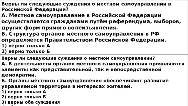 Верны ли следующие суждения о местном самоуправлении в Российской Федерации? А. Местное самоуправление в Российской Федерации осуществляется гражданами путём референдума, выборов, других форм прямого волеизъявления. Б. Структура органов местного самоуправления в РФ определяется Правительством Российской Федерации. 1) верно только А 2) верно только Б 3) верны оба суждения 4) оба суждения неверны Верны ли следующие суждения о местном самоуправлении? А. В деятельности органов местного самоуправления проявляются элементы как представительной, так и непосредственной демократии. Б. Органы местного самоуправления обеспечивают развитие управляемой территории в интересах жителей. 1) верно только А 2) верно только Б 3) верны оба суждения 4) оба суждения неверны 
