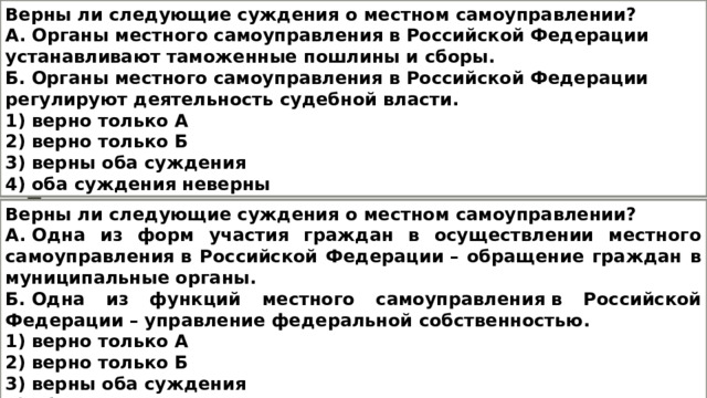 Верны ли следующие суждения о местном самоуправлении? А. Органы местного самоуправления в Российской Федерации устанавливают таможенные пошлины и сборы. Б. Органы местного самоуправления в Российской Федерации регулируют деятельность судебной власти. 1) верно только А 2) верно только Б 3) верны оба суждения 4) оба суждения неверны Верны ли следующие суждения о местном самоуправлении? А. Одна из форм участия граждан в осуществлении местного самоуправления в Российской Федерации – обращение граждан в муниципальные органы. Б. Одна из функций местного самоуправления в Российской Федерации – управление федеральной собственностью. 1) верно только А 2) верно только Б 3) верны оба суждения 4) оба суждения неверны 