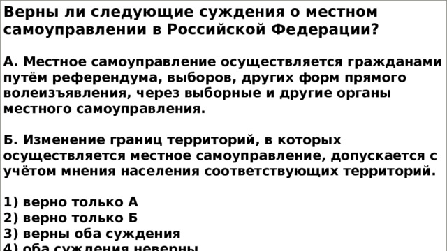 Верны ли следующие суждения о местном самоуправлении в Российской Федерации?  А. Местное самоуправление осуществляется гражданами путём референдума, выборов, других форм прямого волеизъявления, через выборные и другие органы местного самоуправления.  Б. Изменение границ территорий, в которых осуществляется местное самоуправление, допускается с учётом мнения населения соответствующих территорий.  1) верно только А 2) верно только Б 3) верны оба суждения 4) оба суждения неверны 