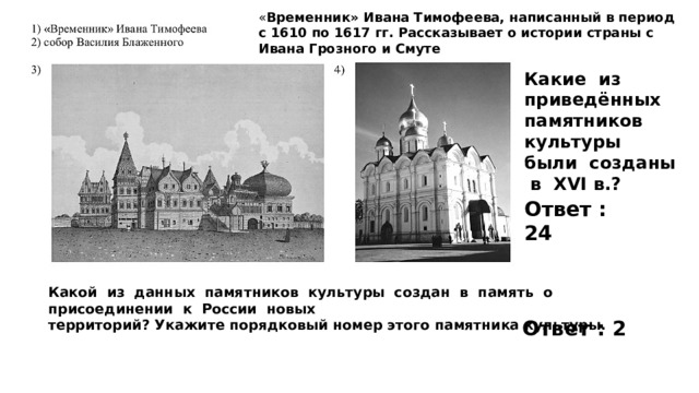 « Временник» Ивана Тимофеева, написанный в период с 1610 по 1617 гг. Рассказывает о истории страны с Ивана Грозного и Смуте Какие из приведённых памятников культуры были созданы в XVI в.? Ответ : 24 Какой из данных памятников культуры создан в память о присоединении к России новых территорий? Укажите порядковый номер этого памятника культуры. Ответ : 2 
