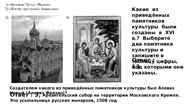 Какие из приведённых памятников культуры были созданы в XVI в.? Выберите два памятника культуры и запишите в таблицу цифры, под которыми они указаны. Ответ : 13 Создателем какого из приведённых памятников культуры был Алевиз Новый (Алевиз Фрязин)? Ответ : 3, Архангельский собор на территории Московского Кремля. Это усыпальница русских монархов, 1508 год 