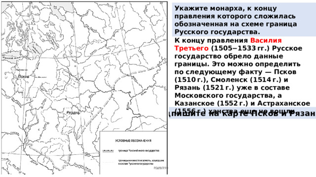Укажите монарха, к концу правления которого сложилась обозначенная на схеме граница Русского государства. К концу правления Василия Третьего (1505−1533 гг.) Русское государство обрело данные границы. Это можно определить по следующему факту  — Псков (1510 г.), Смоленск (1514 г.) и Рязань (1521 г.) уже в составе Московского государства, а Казанское (1552 г.) и Астраханское (1556 г.) ханства еще не вошли. Подпишите на карте Псков и Рязань. 
