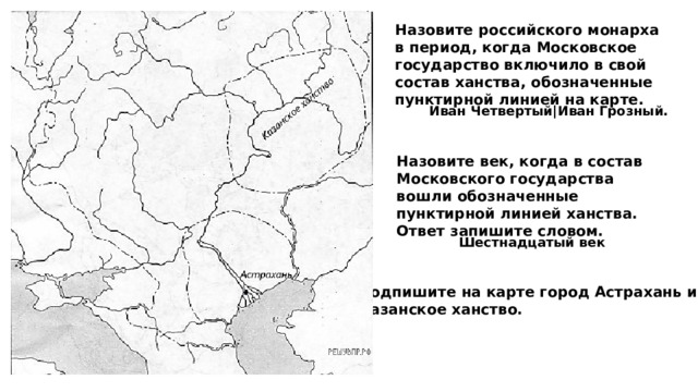 Назовите российского монарха в период, когда Московское государство включило в свой состав ханства, обозначенные пунктирной линией на карте. Иван Четвертый|Иван Грозный. Назовите век, когда в состав Московского государства вошли обозначенные пунктирной линией ханства. Ответ запишите словом. Шестнадцатый век Подпишите на карте город Астрахань и Казанское ханство. 