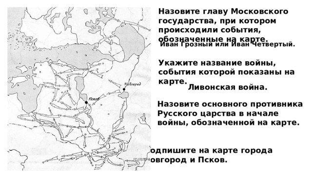 Назовите главу Московского государства, при котором происходили события, обозначенные на карте. Иван Грозный или Иван Четвертый. Укажите название войны, события которой показаны на карте. Ливонская война. Назовите основного противника Русского царства в начале войны, обозначенной на карте. Подпишите на карте города Новгород и Псков. 