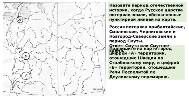 Назовите период отечественной истории, когда Русское царства потеряло земли, обозначенные пунктирной линией на карте. Россия потеряла прибалтийские, Смоленские, Черниговские и Новгород-Северские земли в период Смуты.  Ответ: Смута или Смутное время. Подпишите на карте город цифрой «А» территории, отошедшие Швеции по Столбовскому миру, и цифрой «Б» территории, отошедшие Речи Посполитой по Деулинскому перемирию. 