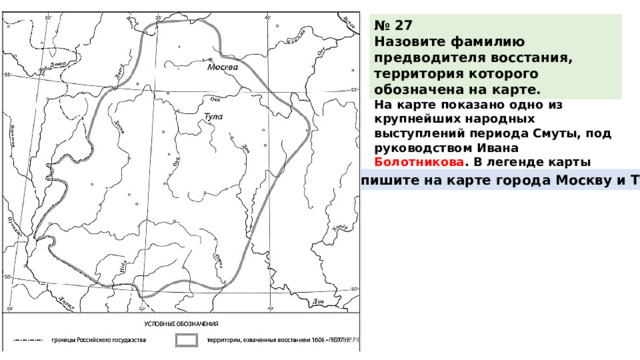 № 27 Назовите фамилию предводителя восстания, территория которого обозначена на карте. На карте показано одно из крупнейших народных выступлений периода Смуты, под руководством Ивана Болотникова . В легенде карты указаны его даты. Подпишите на карте города Москву и Тулу. 