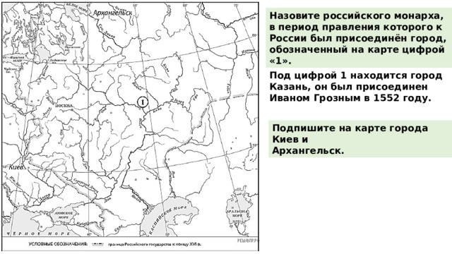 Назовите российского монарха, в период правления которого к России был присоединён город, обозначенный на карте цифрой «1». Под цифрой 1 находится город Казань, он был присоединен Иваном Грозным в 1552 году. Подпишите на карте города Киев и Архангельск. 