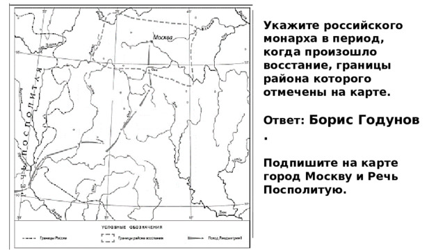 Укажите российского монарха в период, когда произошло восстание, границы района которого отмечены на карте.  Ответ: Борис Годунов .  Подпишите на карте город Москву и Речь Посполитую. 