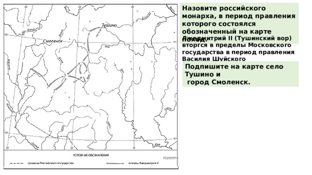 Назовите российского монарха, в период правления которого состоялся обозначенный на карте поход. Лжедмитрий II (Тушинский вор) вторгся в пределы Московского государства в период правления Василия Шуйского (1606−1610 гг.) Подпишите на карте село Тушино и  город Смоленск. 