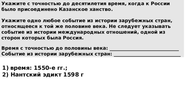 Укажите с точностью до десятилетия время, когда к России было присоединено Казанское ханство.  Укажите одно любое событие из истории зарубежных стран, относящееся к той же половине века. Не следует указывать событие из истории международных отношений, одной из сторон которых была Россия.  Время с точностью до половины века: _____________________________ Событие из истории зарубежных стран: ____________________________ время: 1550-е гг.; 2) Нантский эдикт 1598 г 