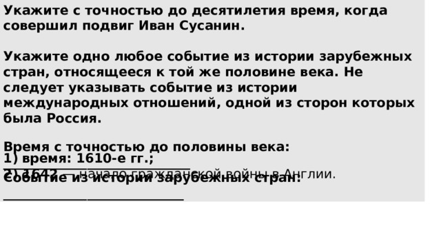 Укажите с точностью до десятилетия время, когда совершил подвиг Иван Сусанин.  Укажите одно любое событие из истории зарубежных стран, относящееся к той же половине века. Не следует указывать событие из истории международных отношений, одной из сторон которых была Россия.  Время с точностью до половины века: _____________________________ Событие из истории зарубежных стран: ____________________________ время: 1610-е гг.; 2) 1642  — начало гражданской войны в Англии. 