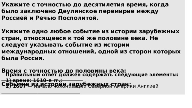 Укажите с точностью до десятилетия время, когда было заключено Деулинское перемирие между Россией и Речью Посполитой.  Укажите одно любое событие из истории зарубежных стран, относящееся к той же половине века. Не следует указывать событие из истории международных отношений, одной из сторон которых была Россия.  Время с точностью до половины века: _____________________________ Событие из истории зарубежных стран: ____________________________ Правильный ответ должен содержать следующие элементы: 1) время: 1610-е гг.; 2) 1607  — начало колонизации Северной Америки Англией 