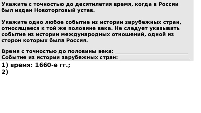 Укажите с точностью до десятилетия время, когда в России был издан Новоторговый устав.  Укажите одно любое событие из истории зарубежных стран, относящееся к той же половине века. Не следует указывать событие из истории международных отношений, одной из сторон которых была Россия.  Время с точностью до половины века: _____________________________ Событие из истории зарубежных стран: ____________________________  1) время: 1660-е гг.; 2) 