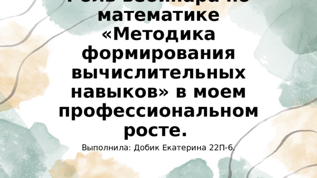Роль вебинара по математике «Методика формирования вычислительных навыков» в моем профессиональном росте. Выполнила: Добик Екатерина 22П-6. 