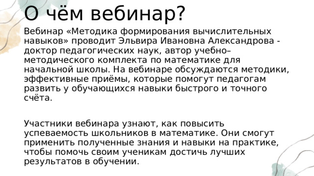 О чём вебинар? Вебинар «Методика формирования вычислительных навыков» проводит Эльвира Ивановна Александрова - доктор педагогических наук, автор учебно–методического комплекта по математике для начальной школы. На вебинаре обсуждаются методики, эффективные приёмы, которые помогут педагогам развить у обучающихся навыки быстрого и точного счёта. Участники вебинара узнают, как повысить успеваемость школьников в математике. Они смогут применить полученные знания и навыки на практике, чтобы помочь своим ученикам достичь лучших результатов в обучении. Вебинар будет полезен для всех, кто работает с детьми и заинтересован в развитии их математических способностей. 