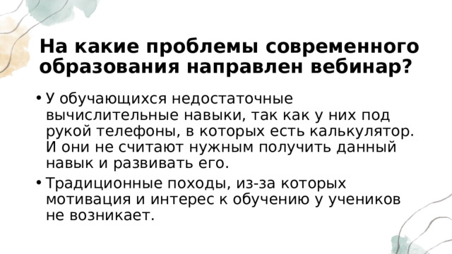 На какие проблемы современного образования направлен вебинар? У обучающихся недостаточные вычислительные навыки, так как у них под рукой телефоны, в которых есть калькулятор. И они не считают нужным получить данный навык и развивать его. Традиционные походы, из-за которых мотивация и интерес к обучению у учеников не возникает. 