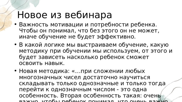 Новое из вебинара Важность мотивации и потребности ребенка. Чтобы он понимал, что без этого он не может, иначе обучение не будет эффективно. В какой логике мы выстраиваем обучение, какую методику при обучении мы используем, от этого и будет зависеть насколько ребенок сможет освоить навык. Новая методика: «…при сложении любых многозначных чисел достаточно научиться складывать только однозначные и только тогда перейти к однозначным числом - это одна особенность. Вторая особенность такая: очень важно, чтобы ребенок понимал, что очень важно всё, что связано с устными вычислениями…» 