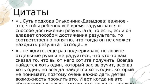Цитаты «…Суть подхода Эльконина-Давыдова: важное - это, чтобы ребенок всё время задумывался о способе достижения результата, то есть, если он владеет способом достижения результата, то соответственно понятно, что тогда он не сможет находить результат отсюда...» «…не ждите, еще раз подчеркиваю, не ловите отдельные руки и не радуйтесь, что кто-то вам сказал то, что вы от него хотите получить. Всегда найдется хоть один, который вас выручит, всегда хоть один, но всегда найдется хоть один, который не понимает, поэтому очень важно дать детям возможность прожить это. И вот когда не это обнаружили «значит смотри, что тогда ты должен уметь» - это не вы детям говорите, это дети должны прийти к такому выводу…» 