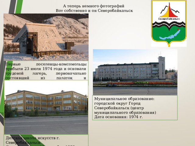 А теперь немного фотографий   Вот собственно и он Северобайкальск Первые поселенцы-комсомольцы прибыли 23 июля 1974 года и основали трудовой лагерь, первоначально состоявший из палаток и железнодорожных вагонов. Муниципальное образование: городской округ Город Северобайкальск (центр муниципального образования)  Дата основания: 1974 г.  Детская школа искусств г. Северобайкальск Дата создания – 18 сентября 1975 года. 