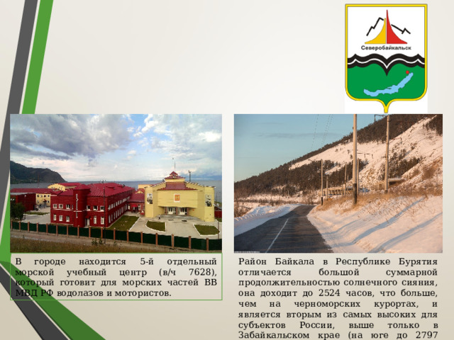 В городе находится 5-й отдельный морской учебный центр (в/ч 7628), который готовит для морских частей ВВ МВД РФ водолазов и мотористов. Район Байкала в Республике Бурятия отличается большой суммарной продолжительностью солнечного сияния, она доходит до 2524 часов, что больше, чем на черноморских курортах, и является вторым из самых высоких для субъектов России, выше только в Забайкальском крае (на юге до 2797 часов). 