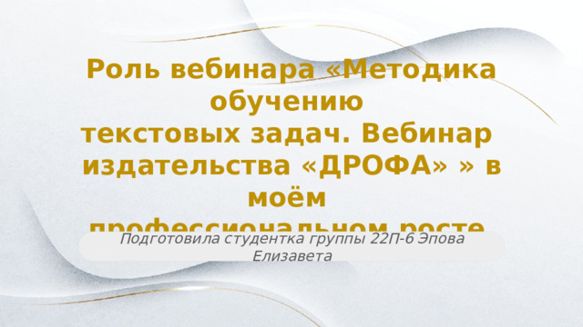 Роль вебинара «Методика обучению текстовых задач. Вебинар издательства «ДРОФА» » в моём профессиональном росте Подготовила студентка группы 22П-6 Эпова Елизавета 