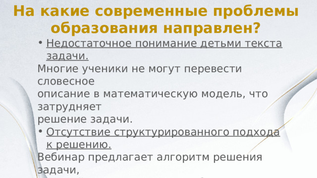 На какие современные проблемы образования направлен? Недостаточное понимание детьми текста задачи. Многие ученики не могут перевести словесное описание в математическую модель, что затрудняет решение задачи. Отсутствие структурированного подхода к решению. Вебинар предлагает алгоритм решения задачи, который поможет детям разбить сложную задачу на более простые этапы. Проблемы с 