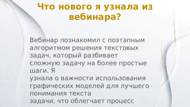 Что нового я узнала из вебинара? Вебинар познакомил с поэтапным алгоритмом решения текстовых задач, который разбивает сложную задачу на более простые шаги. Я узнала о важности использования графических моделей для лучшего понимания текста задачи, что облегчает процесс перехода к составлению уравнений. 