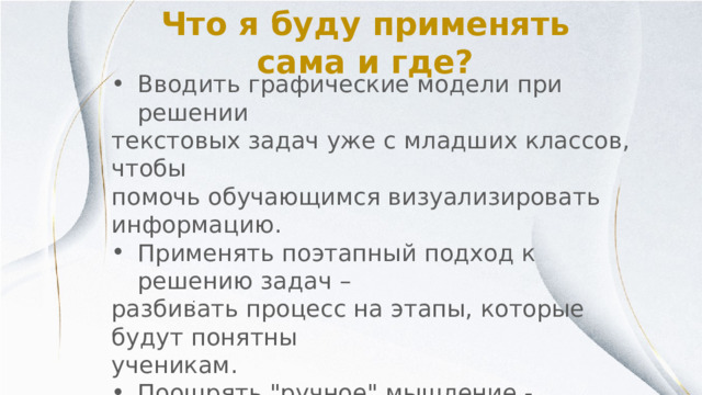 Что я буду применять сама и где? Вводить графические модели при решении текстовых задач уже с младших классов, чтобы помочь обучающимся визуализировать информацию. Применять поэтапный подход к решению задач – разбивать процесс на этапы, которые будут понятны ученикам. Поощрять 