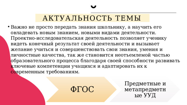 Актуальность темы Важно не просто передать знания школьнику, а научить его овладевать новым знанием, новыми видами деятельности. Проектно-исследовательская деятельность позволяет ученику видеть конечный результат своей деятельности и вызывает желание учиться и совершенствовать свои знания, умения и личностные качества, так же становится неотъемлемой частью образовательного процесса благодаря своей способности развивать ключевые компетенции учащихся и адаптировать их к современным требованиям.   ФГОС Предметные и метапредметные УУД 2 