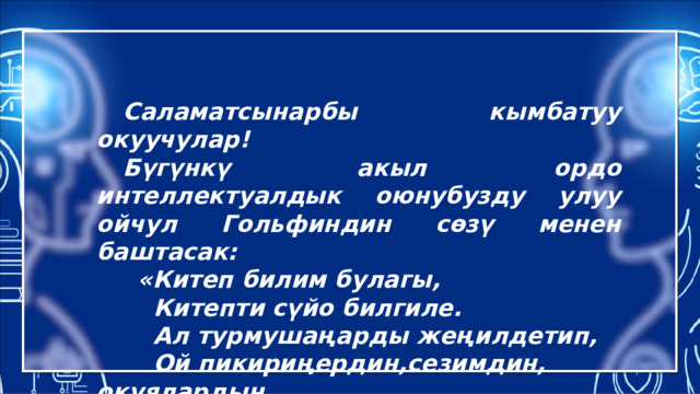  Саламатсынарбы кымбатуу окуучулар!  Бүгүнкү акыл ордо интеллектуалдык оюнубузду улуу ойчул Гольфиндин сөзү менен баштасак:  «Китеп билим булагы,  Китепти сүйо билгиле.  Ал турмушаңарды жеңилдетип,  Ой пикириңердин,сезимдин, окуялардын  чечмеленишине жардам берет.» 