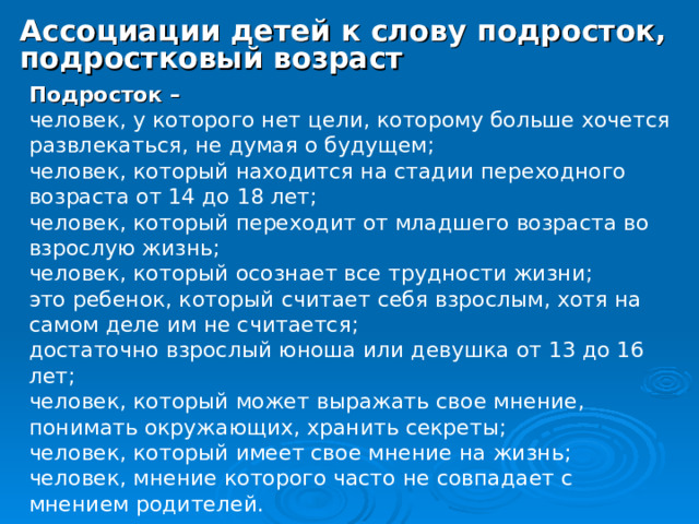 Ассоциации детей к слову подросток, подростковый возраст  Подросток – человек, у которого нет цели, которому больше хочется развлекаться, не думая о будущем; человек, который находится на стадии переходного возраста от 14 до 18 лет; человек, который переходит от младшего возраста во взрослую жизнь; человек, который осознает все трудности жизни; это ребенок, который считает себя взрослым, хотя на самом деле им не считается; достаточно взрослый юноша или девушка от 13 до 16 лет; человек, который может выражать свое мнение, понимать окружающих, хранить секреты; человек, который имеет свое мнение на жизнь; человек, мнение которого часто не совпадает с мнением родителей. 