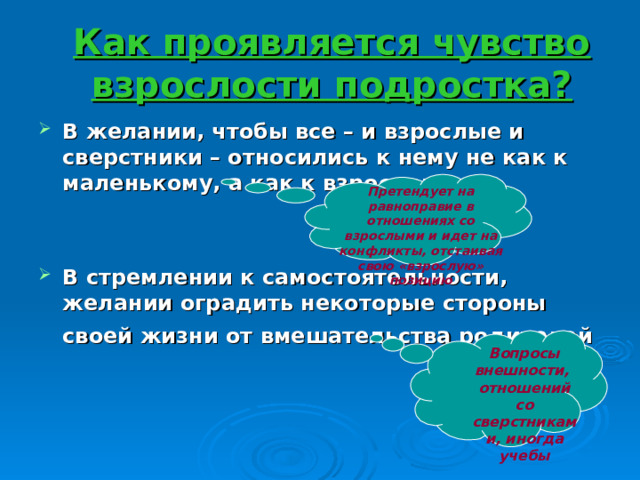 Как проявляется чувство взрослости подростка? В желании, чтобы все – и взрослые и сверстники – относились к нему не как к маленькому, а как к взрослому  В стремлении к самостоятельности, желании оградить некоторые стороны своей жизни от вмешательства родителей   Претендует на равноправие в отношениях со взрослыми и идет на конфликты, отстаивая свою «взрослую» позицию Вопросы внешности, отношений со сверстниками, иногда учебы 