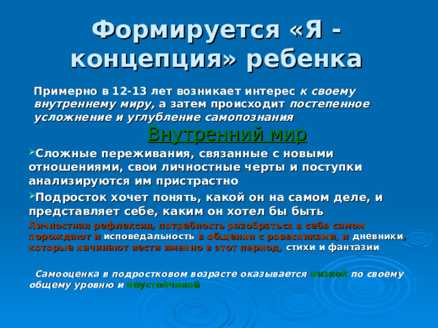 Формируется «Я - концепция» ребенка Примерно в 12-13 лет возникает интерес к своему внутреннему миру, а затем происходит постепенное усложнение и углубление самопознания Внутренний мир Сложные переживания, связанные с новыми отношениями, свои личностные черты и поступки анализируются им пристрастно Подросток хочет понять, какой он на самом деле, и представляет себе, каким он хотел бы быть Личностная рефлексия, потребность разобраться в себе самом порождают и исповедальность в общении с ровесниками, и дневники , которые начинают вести именно в этот период, стихи и фантазии   Самооценка в подростковом возрасте оказывается низкой по своему общему уровню и неустойчивой 