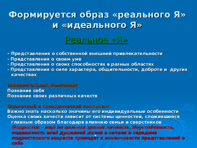 Формируется образ «реального Я» и «идеального Я» Реальное «Я» - Представления о собственной внешней привлекательности - Представления о своем уме - Представления о своих способностях в разных областях - Представления о силе характера, общительности, доброте и других качествах  познавательный компонент Познание себя Познание своих различных качеств  Оценочный и поведенческий компонент Важно знать насколько значимы его индивидуальные особенности Оценка своих качеств зависит от системы ценностей, сложившейся главным образом благодаря влиянию семьи и сверстников  Подросток – ещё не цельная зрелая личность. Неустойчивость, подвижность всей душевной жизни в начале и середине подросткового возраста приводит к изменчивости представлений о себе  