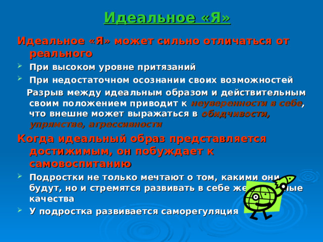 Идеальное «Я» Идеальное «Я» может сильно отличаться от реального При высоком уровне притязаний При недостаточном осознании своих возможностей  Разрыв между идеальным образом и действительным своим положением приводит к неуверенности в себе , что внешне может выражаться в обидчивости, упрямстве, агрессивности Когда идеальный образ представляется достижимым, он побуждает к самовоспитанию Подростки не только мечтают о том, какими они будут, но и стремятся развивать в себе желательные качества У подростка развивается саморегуляция  