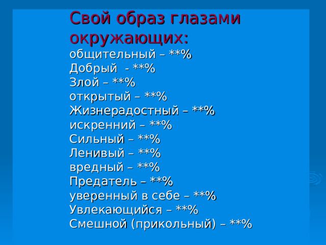 Свой образ глазами окружающих:  общительный – **%  Добрый - **%  Злой – **%  открытый – **%  Жизнерадостный – **%  искренний – **%  Сильный – **%  Ленивый – **%  вредный – **%  Предатель – **%  уверенный в себе – **%  Увлекающийся – **%  Смешной (прикольный) – **%   