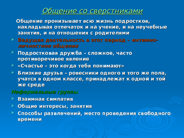 Общение со сверстниками  Общение пронизывает всю жизнь подростков, накладывая отпечаток и на учение, и на неучебные занятия, и на отношения с родителями Ведущая деятельность в этот период – интимно-личностное общение Подростковая дружба – сложное, часто противоречивое явление «Счастье – это когда тебя понимают» Близкие друзья – ровесники одного и того же пола, учатся в одном классе, принадлежат к одной и той же среде Неформальные группы Взаимная симпатия Общие интересы, занятия Способы развлечений, место проведения свободного времени 