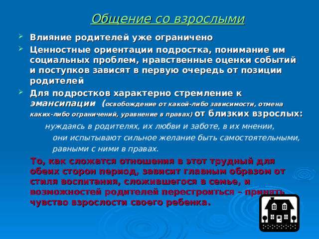 Общение со взрослыми Влияние родителей уже ограничено Ценностные ориентации подростка, понимание им социальных проблем, нравственные оценки событий и поступков зависят в первую очередь от позиции родителей Для подростков характерно стремление к эмансипации ( освобождение от какой-либо зависимости, отмена каких-либо ограничений, уравнение в правах)  от близких взрослых:  нуждаясь в родителях, их любви и заботе, в их мнении,  они испытывают сильное желание быть самостоятельными,  равными с ними в правах.  То, как сложатся отношения в этот трудный для обеих сторон период, зависит главным образом от стиля воспитания, сложившегося в семье, и возможностей родителей перестроиться – принять чувство взрослости своего ребенка. 