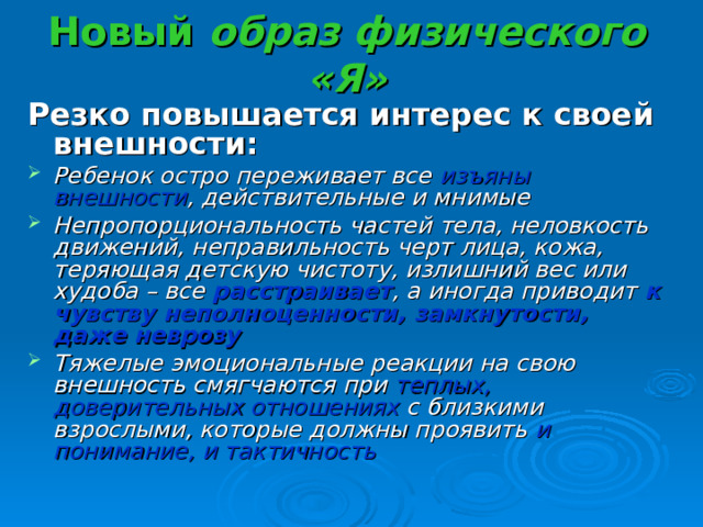 Новый образ физического «Я» Резко повышается интерес к своей внешности: Ребенок остро переживает все изъяны внешности , действительные и мнимые Непропорциональность частей тела, неловкость движений, неправильность черт лица, кожа, теряющая детскую чистоту, излишний вес или худоба – все расстраивает , а иногда приводит к чувству неполноценности, замкнутости, даже неврозу Тяжелые эмоциональные реакции на свою внешность смягчаются при теплых, доверительных отношениях с близкими взрослыми, которые должны проявить и понимание, и тактичность 