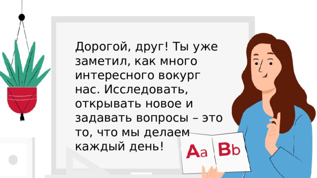 Дорогой, друг! Ты уже заметил, как много интересного вокург нас. Исследовать, открывать новое и задавать вопросы – это то, что мы делаем каждый день! 