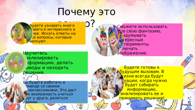 Будете узнавать много нового и интересного о мире. Искать ответы на все вопросы, которые волнуют. Сможете использовать всю свою фантазию, придумывать интересные эксперименты, включать воображение. Научитесь анализировать информацию, делать выводы и находить решения. Будете готовы к будущим вызовам. В жизни всегда будут ситуации, когда нужно будет собирать информацию, анализировать ее и принимать решения! Вы будете работать в команде со своими одноклассниками. Это даст вам возможность учиться друг у друга, делиться идеями. Почему это важно? 5 