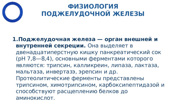 ФИЗИОЛОГИЯ ПОДЖЕЛУДОЧНОЙ ЖЕЛЕЗЫ Поджелудочная железа — орган внешней и внутренней секреции.  Она выделяет в двенадцатиперстную кишку панкреатический сок (рН 7,8—8,4), основными фер­ментами которого являются: трипсин, калликреин, липаза, лактаза, мальтаза, инвертазэ, эрепсин и др. Протеолитические ферменты представлены трипсином, химотрипсином, карбоксипептидазой и способствуют расщеплению белков до аминокислот.  