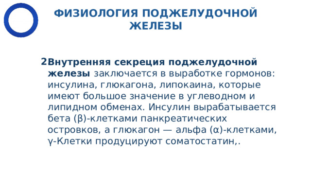 ФИЗИОЛОГИЯ ПОДЖЕЛУДОЧНОЙ ЖЕЛЕЗЫ ​  Внутренняя секреция поджелудочной железы  заключается в выработке гормо­нов: инсулина, глюкагона, липокаина, которые имеют большое значение в углеводном и липидном обменах. Инсулин вырабатывается бета (β)-клетками панкреати­ческих островков, а глюкагон — альфа (α)-клетками, γ-Клетки продуцируют соматостатин,.​ 2. 