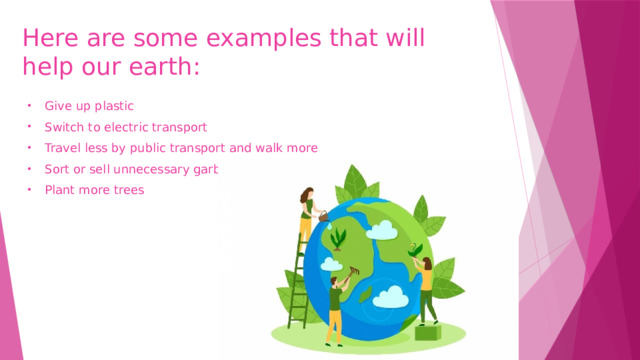 Here are some examples that will help our earth: Give up plastic Switch to electric transport Travel less by public transport and walk more Sort or sell unnecessary garbage Plant more trees 