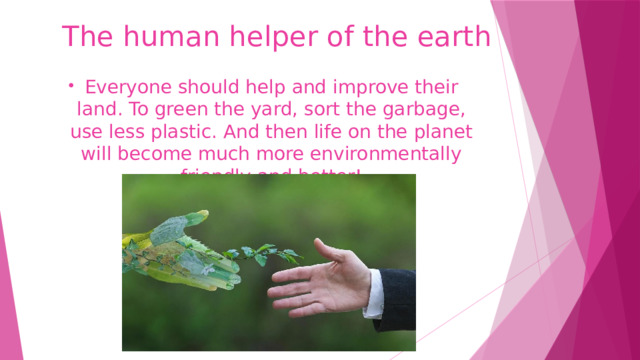 The human helper of the earth Everyone should help and improve their land. To green the yard, sort the garbage, use less plastic. And then life on the planet will become much more environmentally friendly and better! 