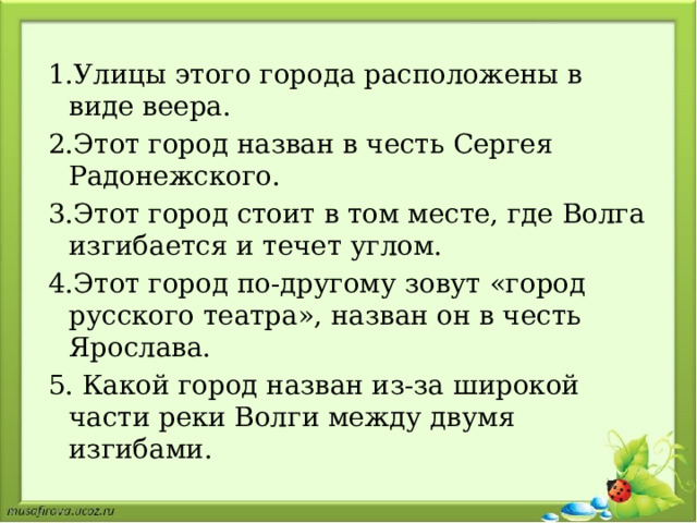 1.Улицы этого города расположены в виде веера. 2.Этот город назван в честь Сергея Радонежского. 3.Этот город стоит в том месте, где Волга изгибается и течет углом. 4.Этот город по-другому зовут «город русского театра», назван он в честь Ярослава. 5. Какой город назван из-за широкой части реки Волги между двумя изгибами. 