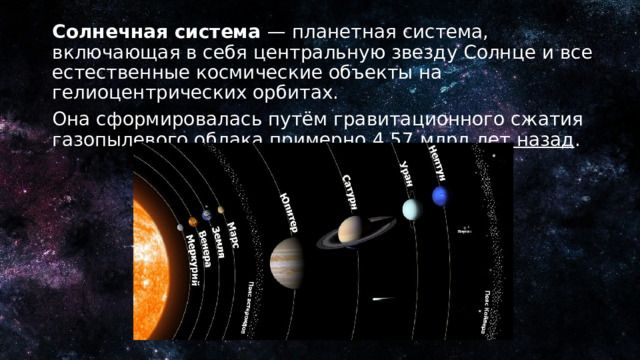 Солнечная система — планетная система, включающая в себя центральную звезду Солнце и все естественные космические объекты на гелиоцентрических орбитах. Она сформировалась путём гравитационного сжатия газопылевого облака примерно 4,57 млрд лет назад . 