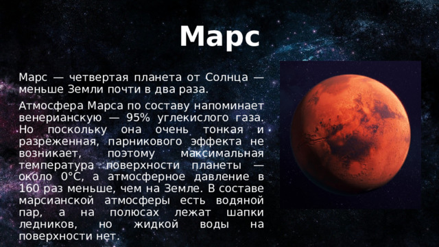 Марс Марс — четвертая планета от Солнца — меньше Земли почти в два раза. Атмосфера Марса по составу напоминает венерианскую — 95% углекислого газа. Но поскольку она очень тонкая и разреженная, парникового эффекта не возникает, поэтому максимальная температура поверхности планеты — около 0°C, а атмосферное давление в 160 раз меньше, чем на Земле. В составе марсианской атмосферы есть водяной пар, а на полюсах лежат шапки ледников, но жидкой воды на поверхности нет. 